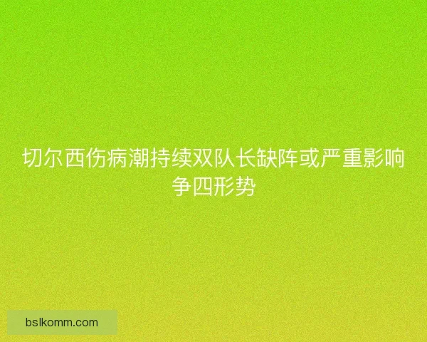 切尔西伤病潮持续双队长缺阵或严重影响争四形势