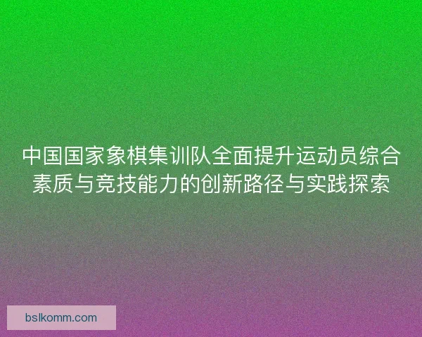 中国国家象棋集训队全面提升运动员综合素质与竞技能力的创新路径与实践探索