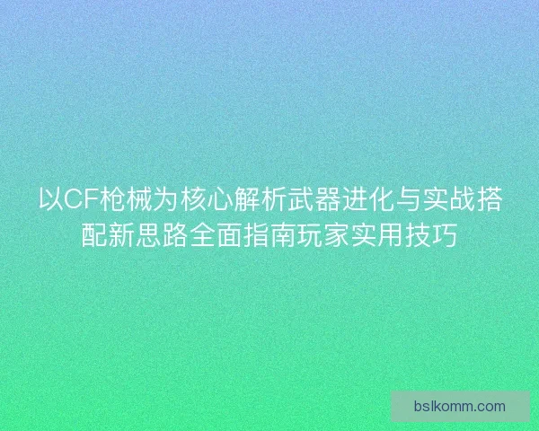 以CF枪械为核心解析武器进化与实战搭配新思路全面指南玩家实用技巧