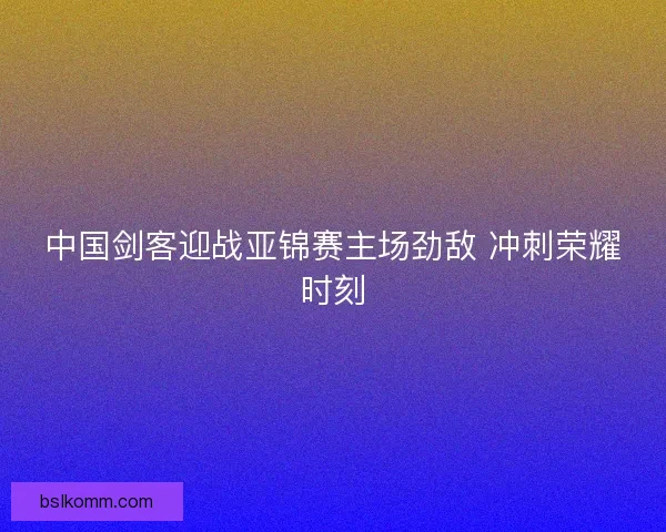 中国剑客迎战亚锦赛主场劲敌 冲刺荣耀时刻